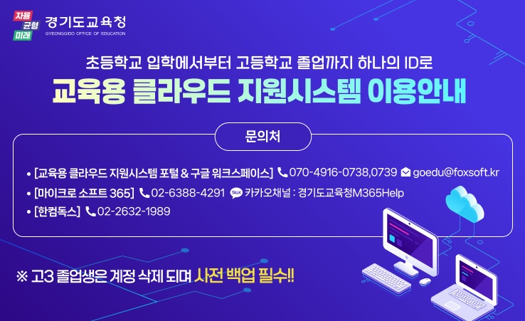 경기도교육청/ 초등학교 입학에서부터 고등학교 졸업까지 하나의 ID로 교육용 클라우드 지원시스템 이용안내 문의처 - [교육용 클라우드 지원시스템 포털& 구글 워크스페이스] 070-4916-0738,0739 goedu@foxsoft.kr -[마이크로소프트365] 02-6388-4291 카카오채널: 경기도교육청M365Help -[한컴독스]02-22632-1989 ※고3 졸업생은 계정삭제되며 사전백업필수!!